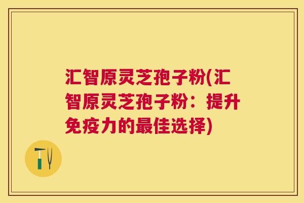 汇智原灵芝孢子粉(汇智原灵芝孢子粉：提升免疫力的最佳选择)