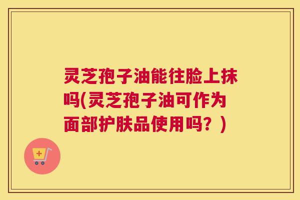 灵芝孢子油能往脸上抹吗(灵芝孢子油可作为面部护肤品使用吗？)