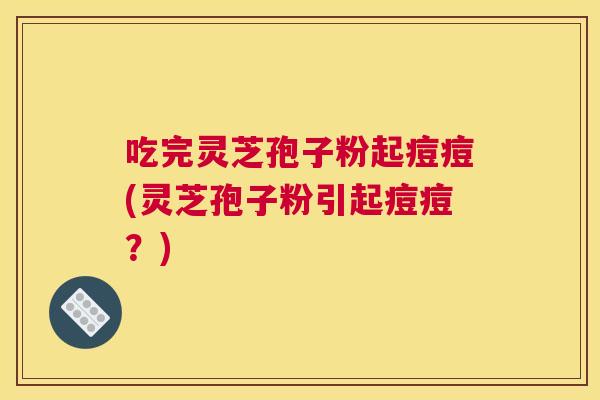 吃完灵芝孢子粉起痘痘(灵芝孢子粉引起痘痘？)