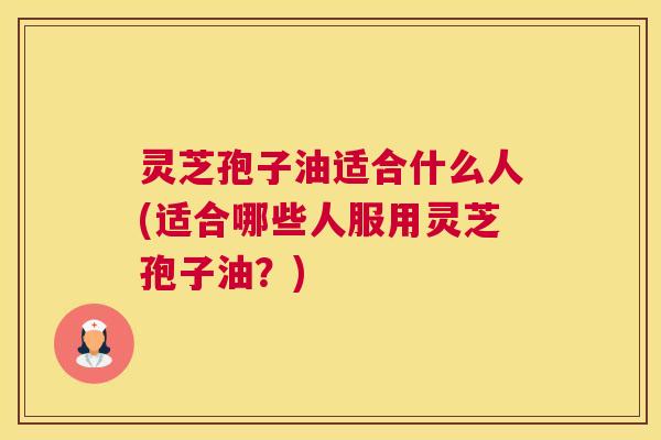 灵芝孢子油适合什么人(适合哪些人服用灵芝孢子油？)