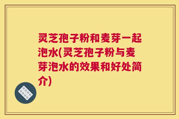 灵芝孢子粉和麦芽一起泡水(灵芝孢子粉与麦芽泡水的效果和好处简介)