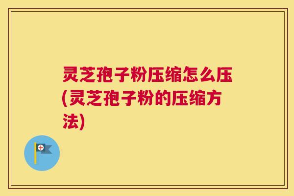 灵芝孢子粉压缩怎么压(灵芝孢子粉的压缩方法)