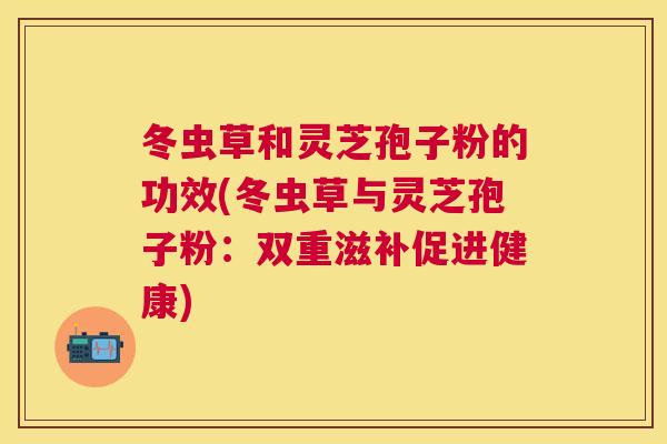 冬虫草和灵芝孢子粉的功效(冬虫草与灵芝孢子粉：双重滋补促进健康)