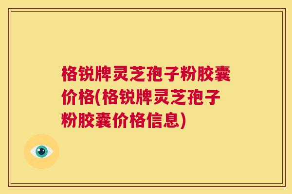 格锐牌灵芝孢子粉胶囊价格(格锐牌灵芝孢子粉胶囊价格信息)