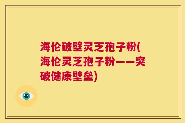 海伦破壁灵芝孢子粉(海伦灵芝孢子粉——突破健康壁垒)