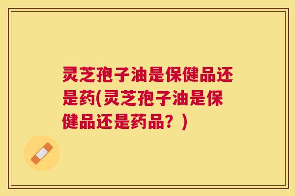 灵芝孢子油是保健品还是药(灵芝孢子油是保健品还是药品？)