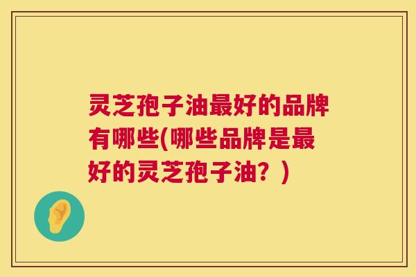 灵芝孢子油最好的品牌有哪些(哪些品牌是最好的灵芝孢子油？)