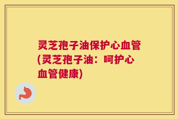 灵芝孢子油保护心血管(灵芝孢子油：呵护心血管健康)