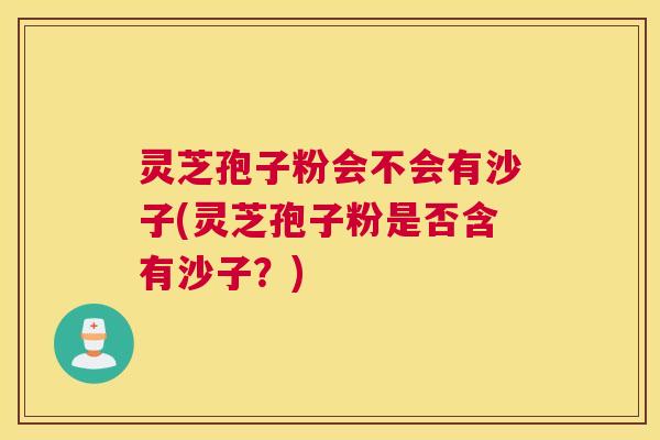 灵芝孢子粉会不会有沙子(灵芝孢子粉是否含有沙子？)