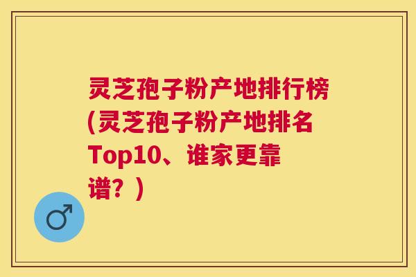灵芝孢子粉产地排行榜(灵芝孢子粉产地排名Top10、谁家更靠谱？)