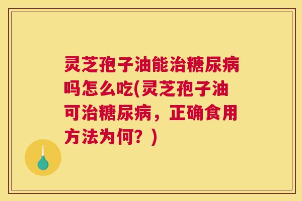 灵芝孢子油能治糖尿病吗怎么吃(灵芝孢子油可治糖尿病，正确食用方法为何？)