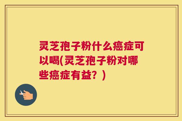 灵芝孢子粉什么癌症可以喝(灵芝孢子粉对哪些癌症有益？)