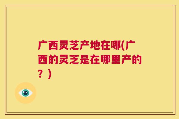 广西灵芝产地在哪(广西的灵芝是在哪里产的？)