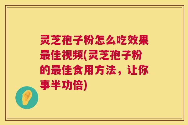 灵芝孢子粉怎么吃效果最佳视频(灵芝孢子粉的最佳食用方法，让你事半功倍)