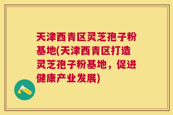 天津西青区灵芝孢子粉基地(天津西青区打造灵芝孢子粉基地，促进健康产业发展)