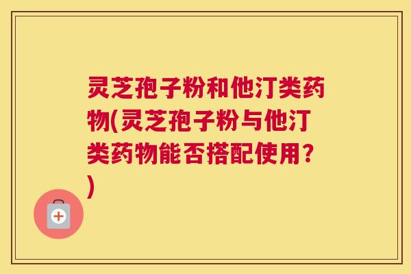 灵芝孢子粉和他汀类药物(灵芝孢子粉与他汀类药物能否搭配使用？)