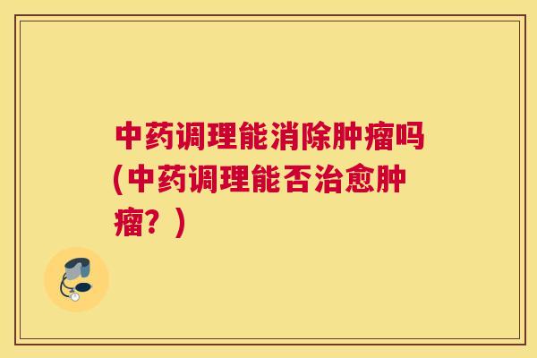 中药调理能消除肿瘤吗(中药调理能否治愈肿瘤？)