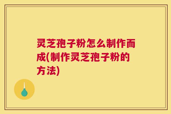 灵芝孢子粉怎么制作而成(制作灵芝孢子粉的方法)