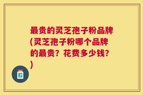 最贵的灵芝孢子粉品牌(灵芝孢子粉哪个品牌的最贵？花费多少钱？)