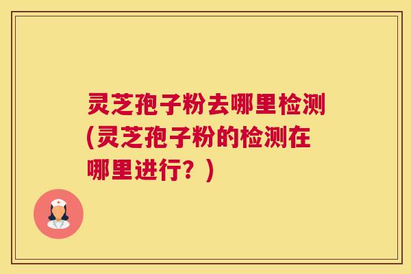 灵芝孢子粉去哪里检测(灵芝孢子粉的检测在哪里进行？)