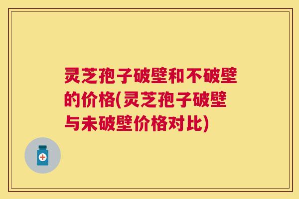 灵芝孢子破壁和不破壁的价格(灵芝孢子破壁与未破壁价格对比)