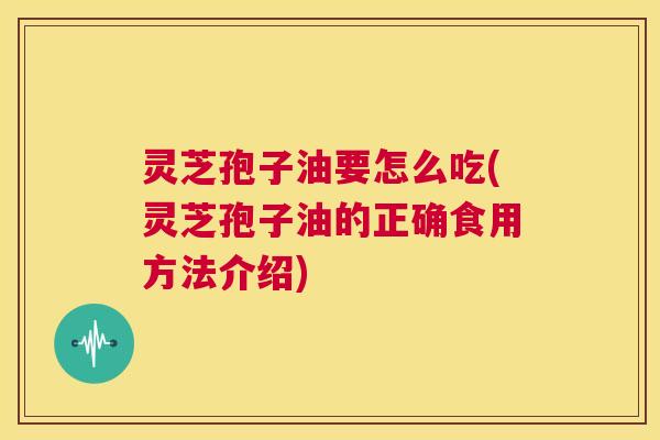灵芝孢子油要怎么吃(灵芝孢子油的正确食用方法介绍)