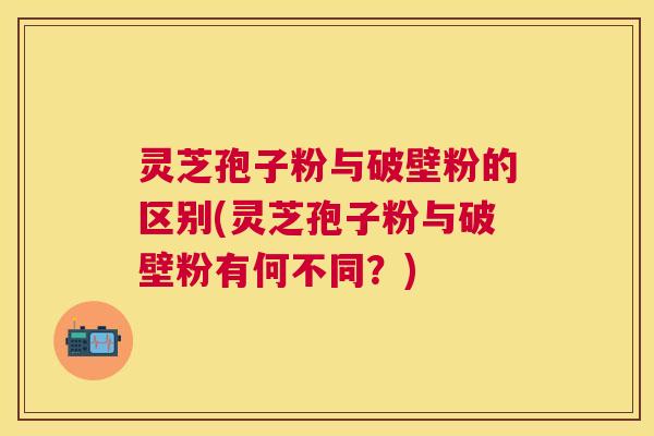 灵芝孢子粉与破壁粉的区别(灵芝孢子粉与破壁粉有何不同？)