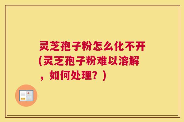 灵芝孢子粉怎么化不开(灵芝孢子粉难以溶解，如何处理？)