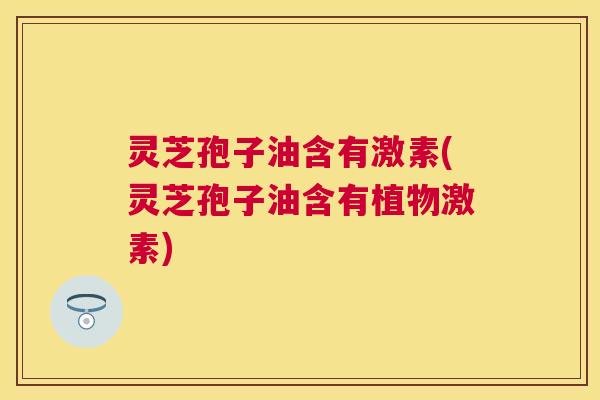 灵芝孢子油含有激素(灵芝孢子油含有植物激素)