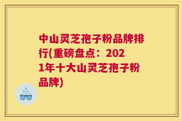 中山灵芝孢子粉品牌排行(重磅盘点：2021年十大山灵芝孢子粉品牌)