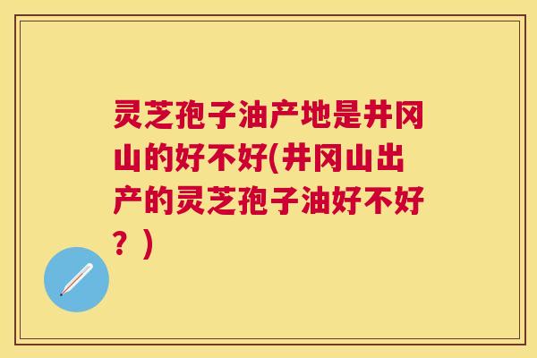 灵芝孢子油产地是井冈山的好不好(井冈山出产的灵芝孢子油好不好？)