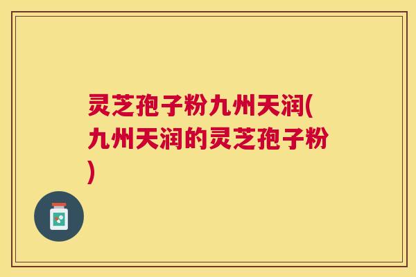 灵芝孢子粉九州天润(九州天润的灵芝孢子粉)