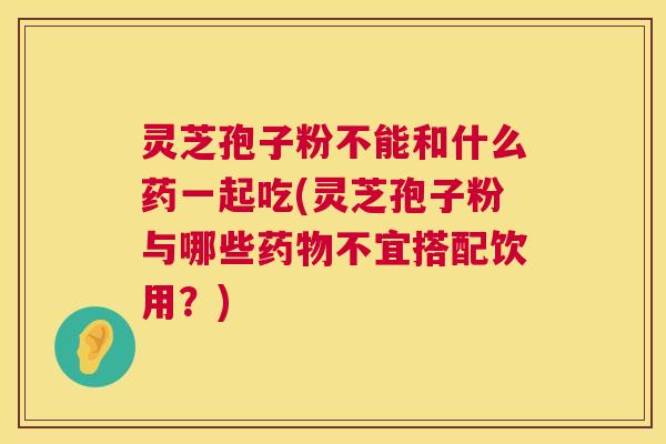 灵芝孢子粉不能和什么药一起吃(灵芝孢子粉与哪些药物不宜搭配饮用？)