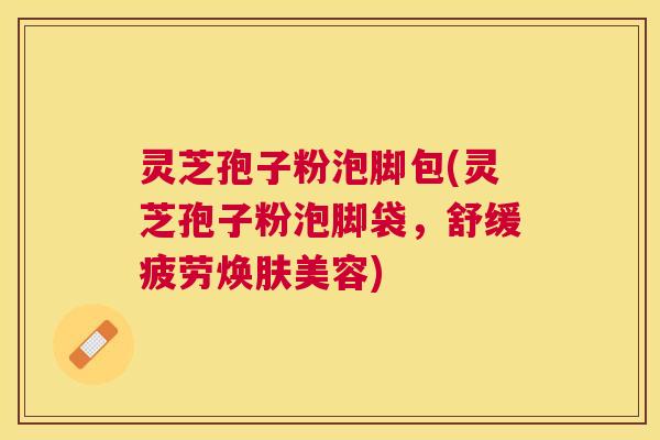 灵芝孢子粉泡脚包(灵芝孢子粉泡脚袋，舒缓疲劳焕肤美容)