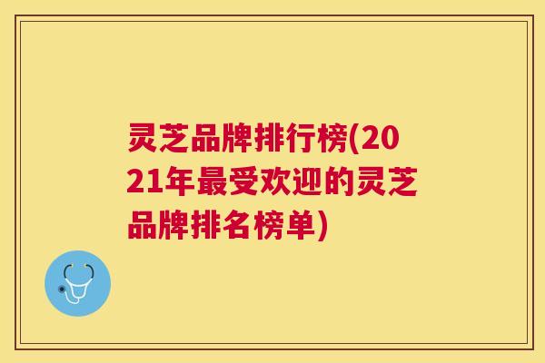 灵芝品牌排行榜(2021年最受欢迎的灵芝品牌排名榜单)