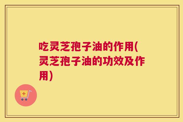 吃灵芝孢子油的作用(灵芝孢子油的功效及作用)