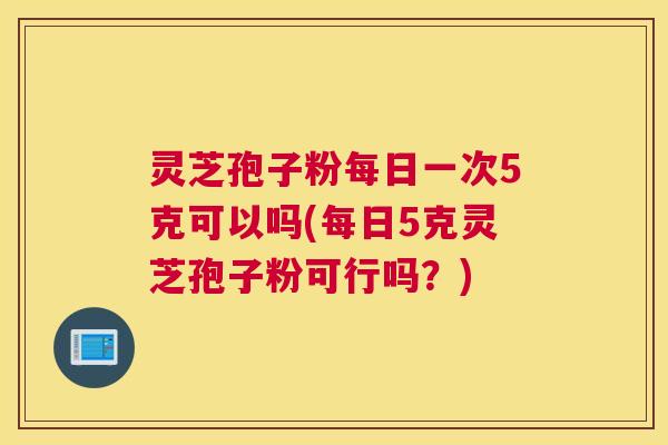 灵芝孢子粉每日一次5克可以吗(每日5克灵芝孢子粉可行吗？)