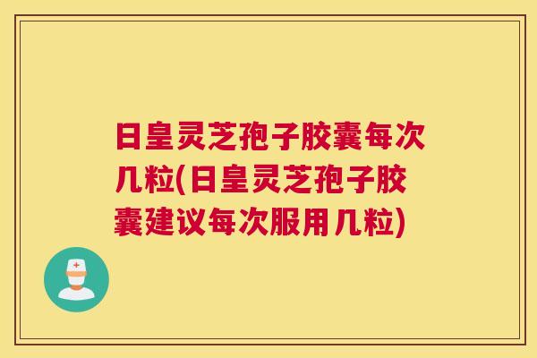 日皇灵芝孢子胶囊每次几粒(日皇灵芝孢子胶囊建议每次服用几粒)
