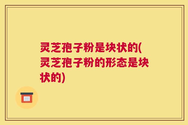 灵芝孢子粉是块状的(灵芝孢子粉的形态是块状的)