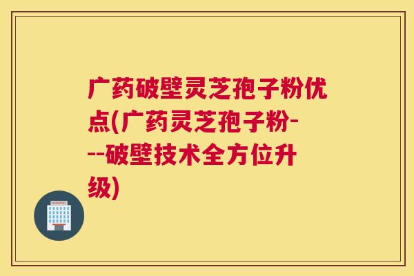 广药破壁灵芝孢子粉优点(广药灵芝孢子粉---破壁技术全方位升级)