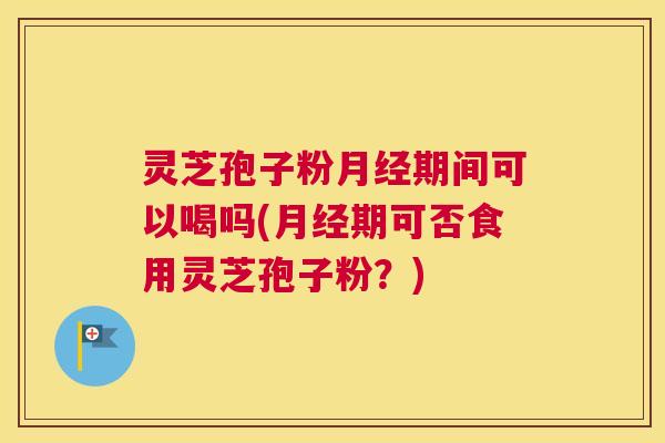 灵芝孢子粉月经期间可以喝吗(月经期可否食用灵芝孢子粉？)