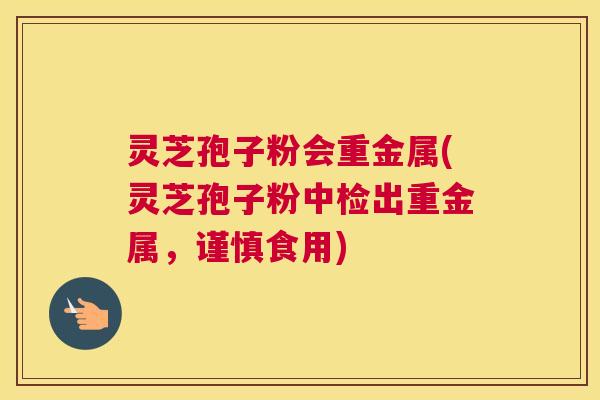灵芝孢子粉会重金属(灵芝孢子粉中检出重金属，谨慎食用)