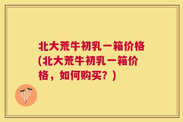 北大荒牛初乳一箱价格(北大荒牛初乳一箱价格，如何购买？)