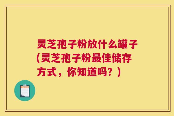 灵芝孢子粉放什么罐子(灵芝孢子粉最佳储存方式，你知道吗？)