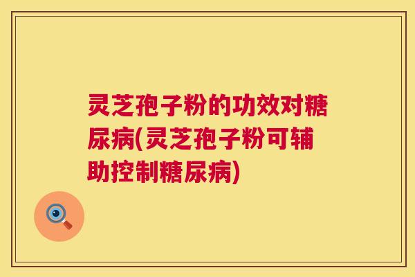 灵芝孢子粉的功效对糖尿病(灵芝孢子粉可辅助控制糖尿病)