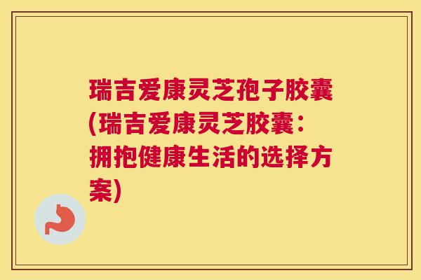 瑞吉爱康灵芝孢子胶囊(瑞吉爱康灵芝胶囊：拥抱健康生活的选择方案)