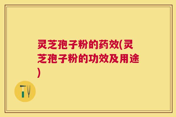 灵芝孢子粉的药效(灵芝孢子粉的功效及用途)