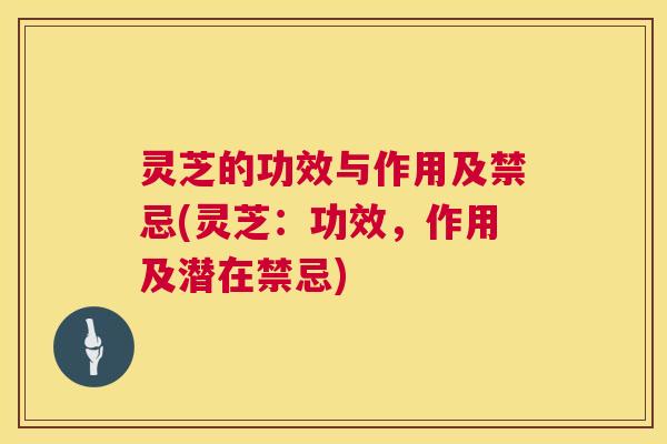 灵芝的功效与作用及禁忌(灵芝：功效，作用及潜在禁忌)