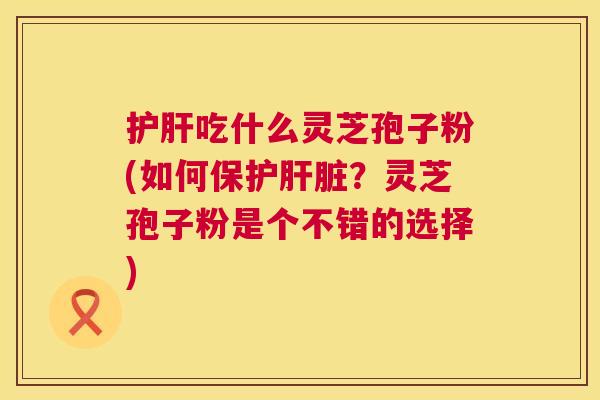 护肝吃什么灵芝孢子粉(如何保护肝脏？灵芝孢子粉是个不错的选择)