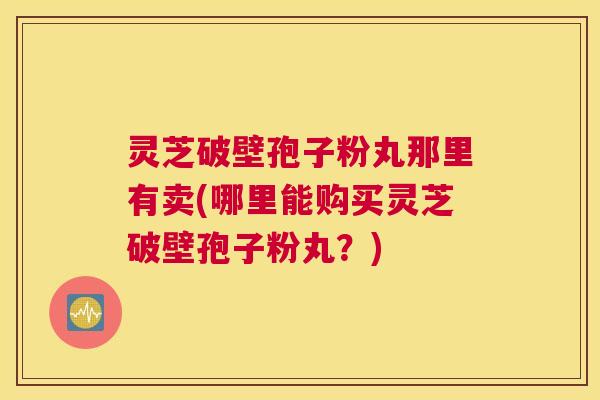 灵芝破壁孢子粉丸那里有卖(哪里能购买灵芝破壁孢子粉丸？)